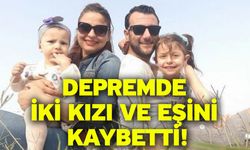 Depremde iki kızı ve eşini kaybetti!