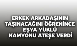 Erkek arkadaşının taşınacağını öğrenince eşya yüklü kamyonu ateşe verdi