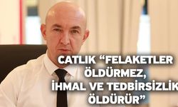 Catlık “Felaketler öldürmez, ihmal ve tedbirsizlik öldürür”