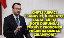 CHP’li Arpacı “Sanayici, İhracatçı, Esnaf, Çiftçi Kötü Durumda! Türkiye Ekonomisi Yoğun Bakımdan Çıkamıyor!”