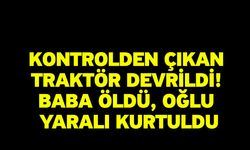 Kontrolden çıkan traktör devrildi! Baba öldü, oğlu yaralı kurtuldu