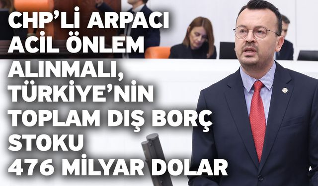 CHP’li Arpacı “Acil Önlem Alınmalı, Türkiye’nin Toplam Dış Borç Stoku 476 Milyar Dolar”