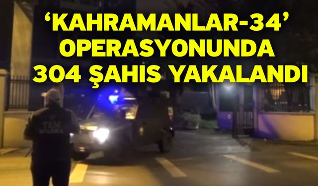 ‘Kahramanlar-34’ operasyonunda 304 şahıs yakalandı