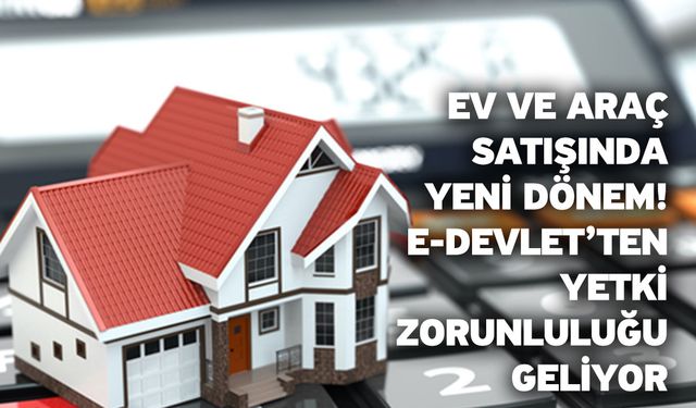 Ev ve araç satışında yeni dönem! E-Devlet’ten yetki zorunluluğu geliyor