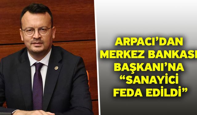 Arpacı’dan Merkez Bankası Başkanı’na “Sanayici feda edildi”