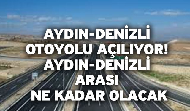 Aydın-Denizli otoyolu açılıyor! Aydın-Denizli arası ne kadar olacak