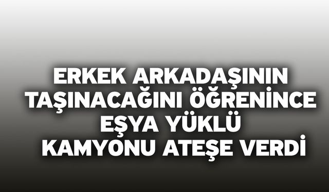 Erkek arkadaşının taşınacağını öğrenince eşya yüklü kamyonu ateşe verdi