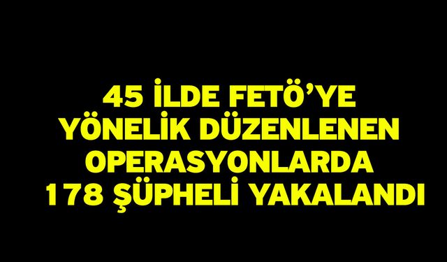 45 ilde FETÖ’ye yönelik düzenlenen operasyonlarda 178 şüpheli yakalandı