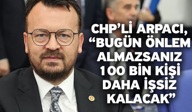 CHP’li Arpacı, “Bugün önlem almazsanız 100 bin kişi daha işsiz kalacak”