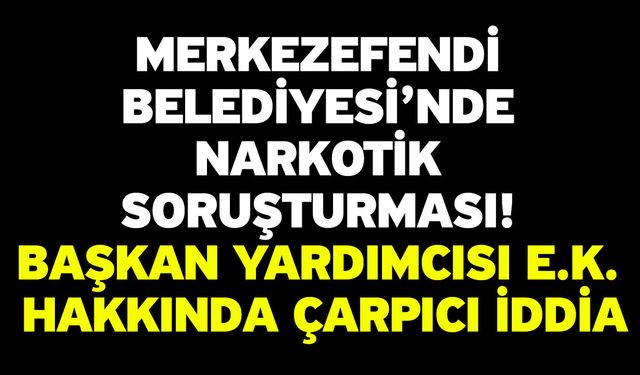 Merkezefendi Belediyesi’nde Narkotik Soruşturması! Başkan Yardımcısı E.K. Hakkında Çarpıcı İddia