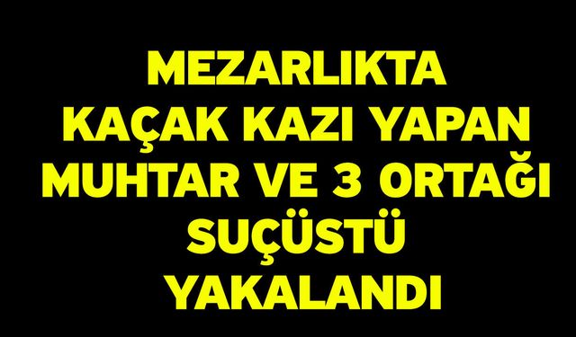 Mezarlıkta kaçak kazı yapan muhtar ve 3 ortağı suçüstü yakalandı