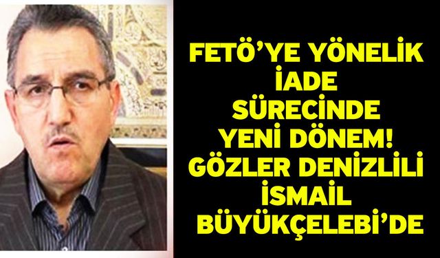 FETÖ’ye Yönelik İade Sürecinde Yeni Dönem! Gözler Denizlili İsmail Büyükçelebi’de