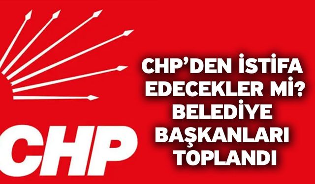 CHP’den istifa edecekler mi? Belediye başkanları toplandı