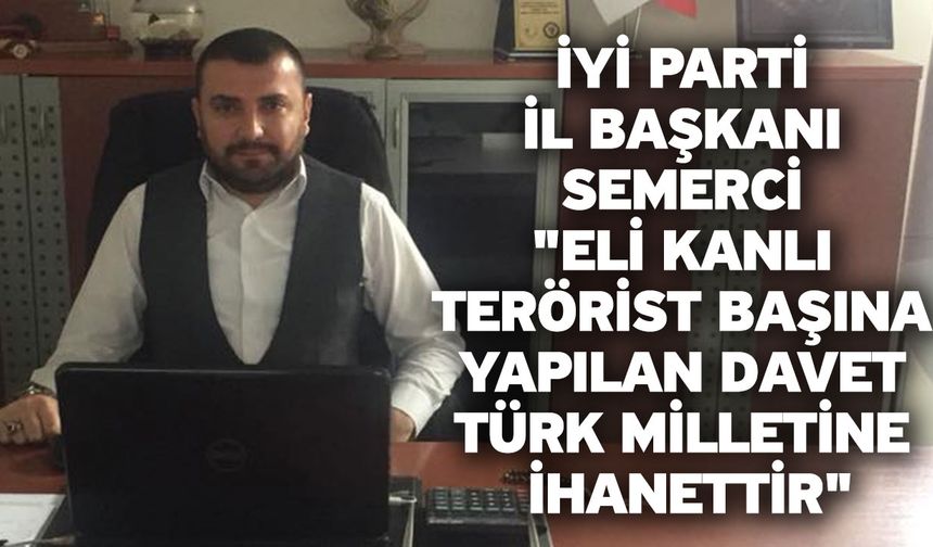 İYİ Parti İl Başkanı Semerci "Eli Kanlı Terörist Başına Yapılan Davet Türk Milletine İhanettir"