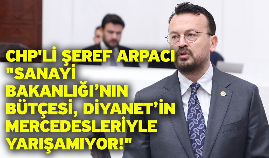 CHP'li Şeref Arpacı "Sanayi Bakanlığı’nın bütçesi, Diyanet’in Mercedesleriyle yarışamıyor!"