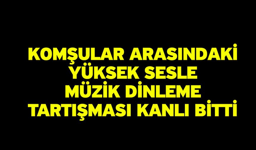 Komşular arasındaki yüksek sesle müzik dinleme tartışması kanlı bitti