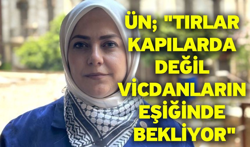 Ün; "Tırlar kapılarda değil vicdanların eşiğinde bekliyor"