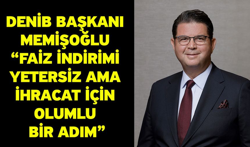 DENİB Başkanı Memişoğlu “Faiz İndirimi Yetersiz Ama İhracat İçin Olumlu Bir Adım”