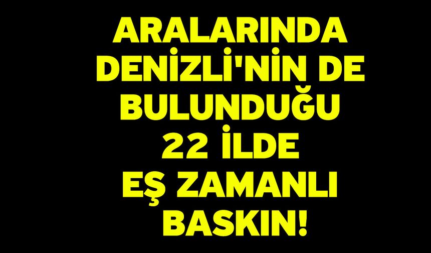 Aralarında Denizli'nin de bulunduğu 22 ilde eş zamanlı baskın!
