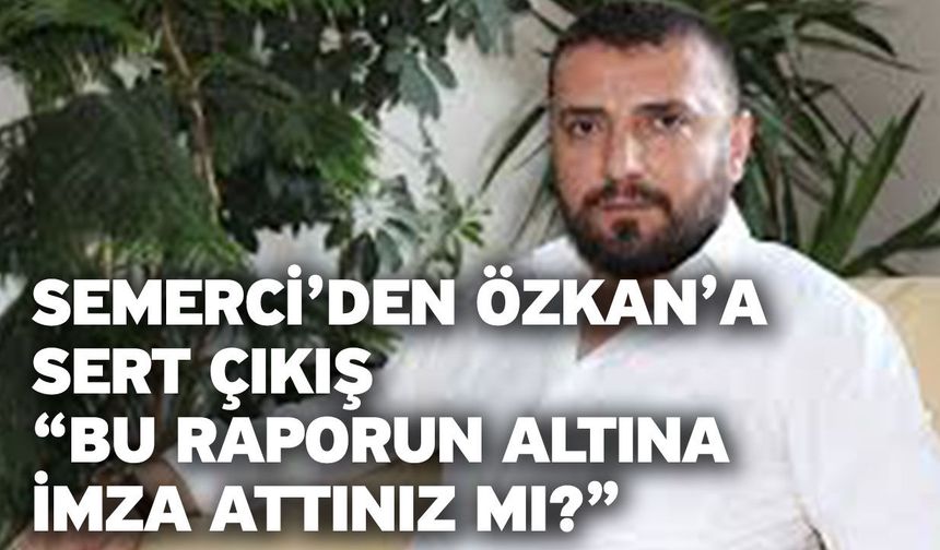 Semerci’den Özkan’a Sert Çıkış “Bu Raporun Altına İmza Attınız mı?”