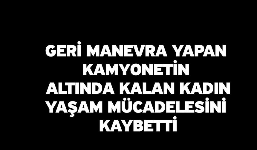 Geri manevra yapan kamyonetin altında kalan kadın yaşam mücadelesini kaybetti