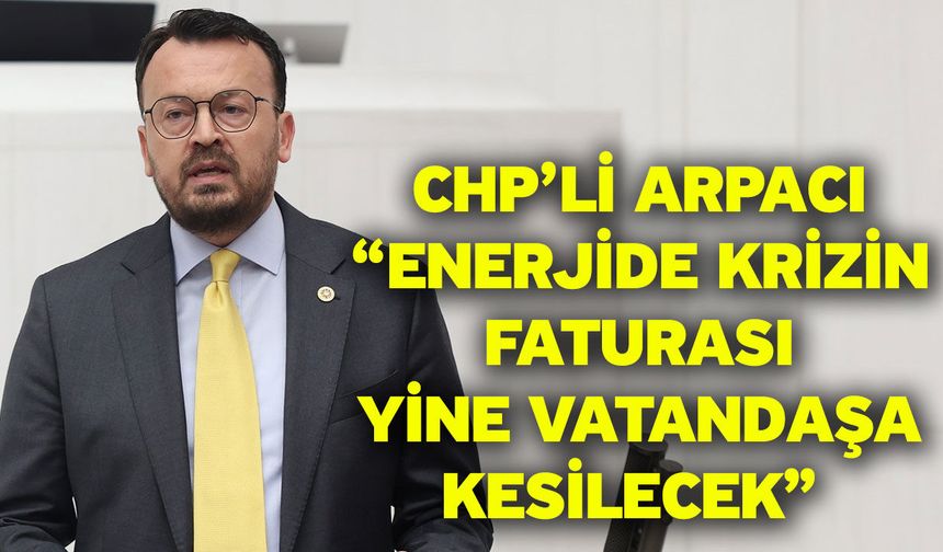 CHP’li Arpacı “Enerjide Krizin Faturası Yine Vatandaşa Kesilecek”