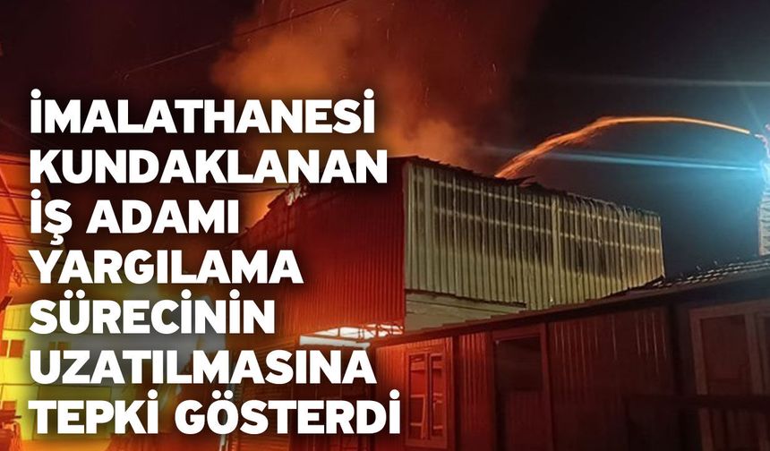 İmalathanesi kundaklanan iş adamı yargılama sürecinin uzatılmasına tepki gösterdi
