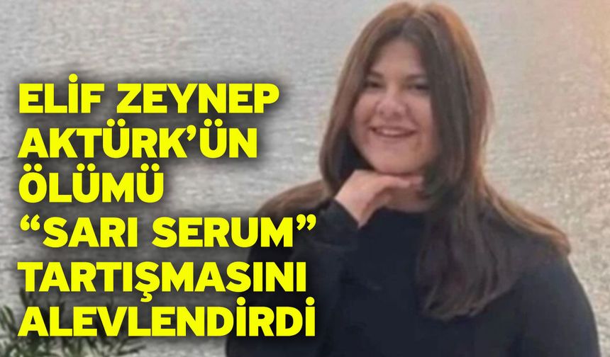 Elif Zeynep Aktürk’ün Ölümü “Sarı Serum” Tartışmasını Alevlendirdi