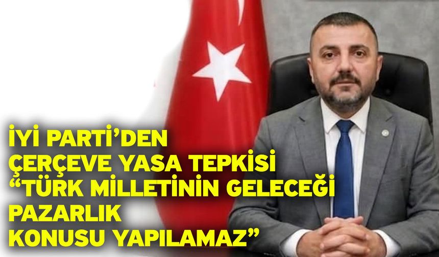 İYİ Parti’den Çerçeve Yasa Tepkisi “Türk Milletinin Geleceği Pazarlık Konusu Yapılamaz”