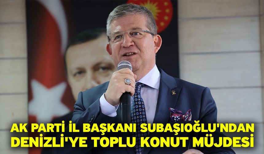 AK Parti İl Başkanı Subaşıoğlu'ndan Denizli'ye toplu konut müjdesi