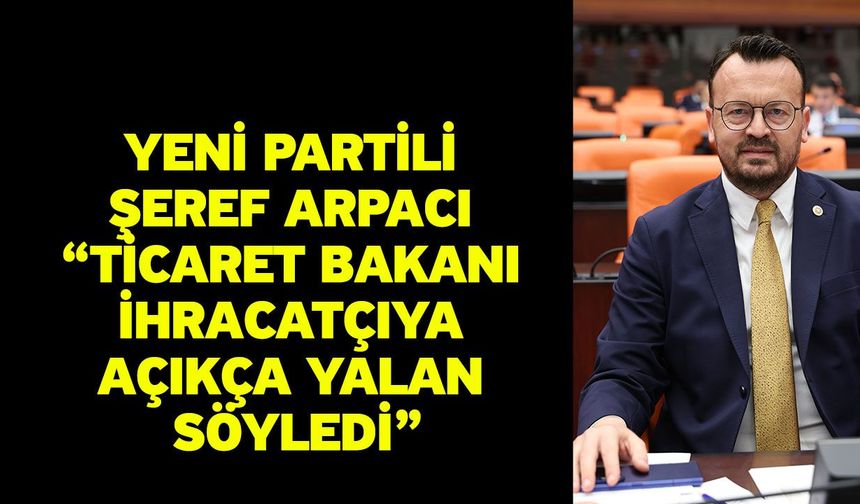 YENİ Partili Şeref Arpacı “Ticaret Bakanı ihracatçıya açıkça yalan söyledi”